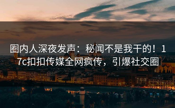 圈内人深夜发声：秘闻不是我干的！17c扣扣传媒全网疯传，引爆社交圈