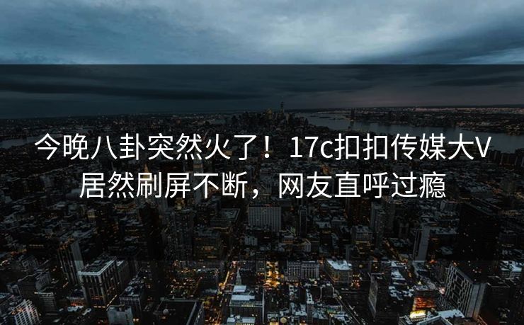 今晚八卦突然火了！17c扣扣传媒大V居然刷屏不断，网友直呼过瘾