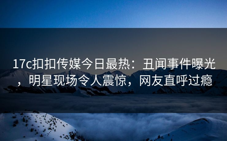 17c扣扣传媒今日最热：丑闻事件曝光，明星现场令人震惊，网友直呼过瘾