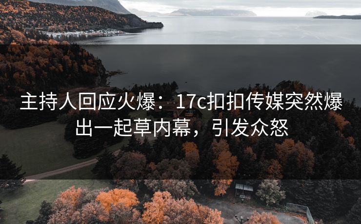 主持人回应火爆：17c扣扣传媒突然爆出一起草内幕，引发众怒