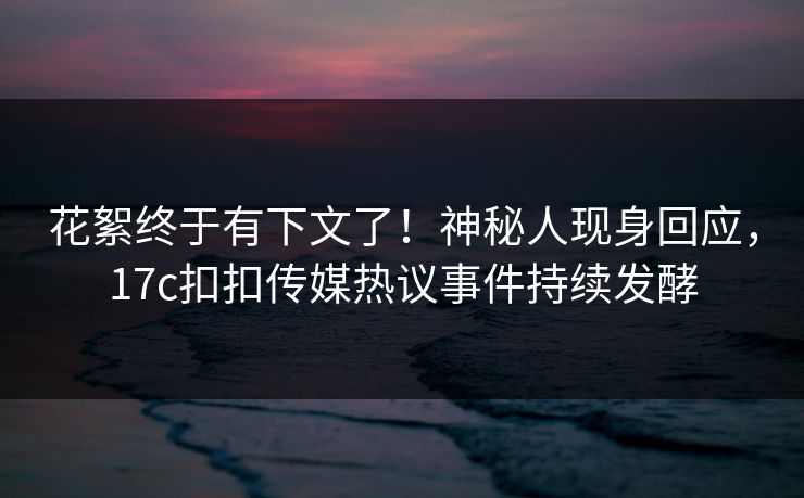 花絮终于有下文了！神秘人现身回应，17c扣扣传媒热议事件持续发酵
