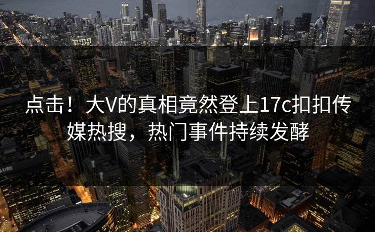 点击！大V的真相竟然登上17c扣扣传媒热搜，热门事件持续发酵