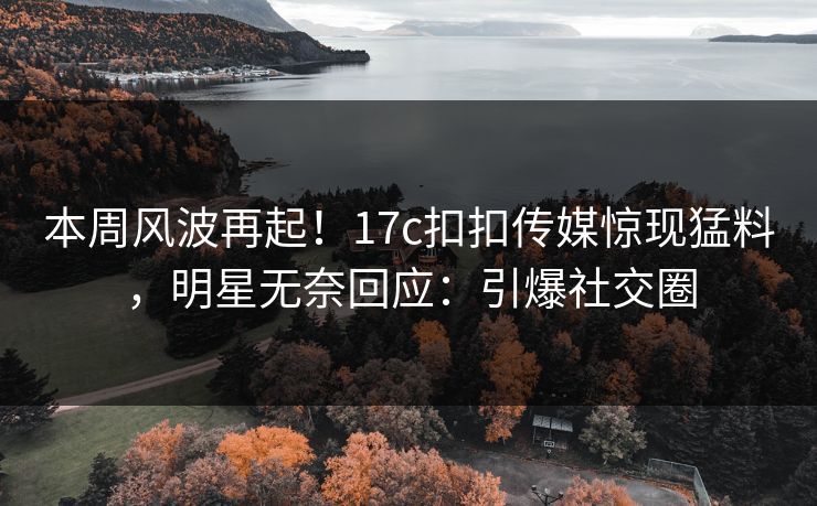 本周风波再起！17c扣扣传媒惊现猛料，明星无奈回应：引爆社交圈