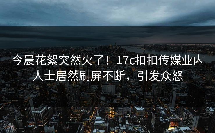 今晨花絮突然火了！17c扣扣传媒业内人士居然刷屏不断，引发众怒