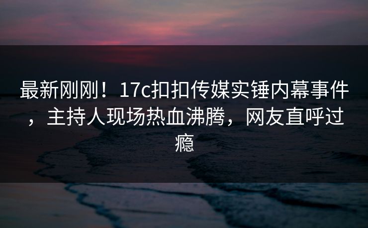 最新刚刚！17c扣扣传媒实锤内幕事件，主持人现场热血沸腾，网友直呼过瘾