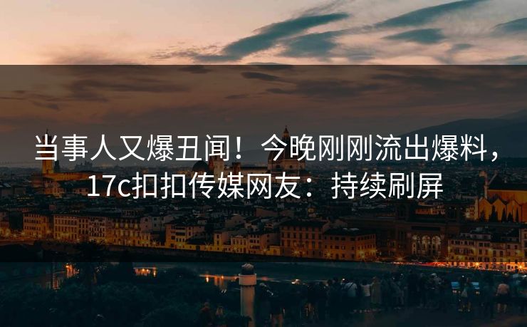 当事人又爆丑闻！今晚刚刚流出爆料，17c扣扣传媒网友：持续刷屏