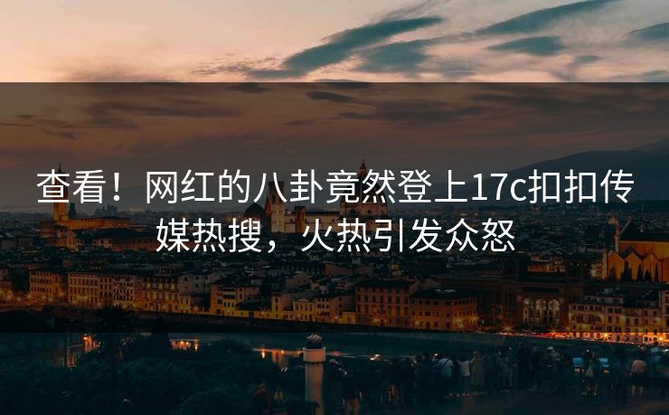 查看！网红的八卦竟然登上17c扣扣传媒热搜，火热引发众怒