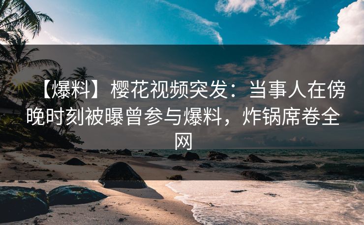 【爆料】樱花视频突发：当事人在傍晚时刻被曝曾参与爆料，炸锅席卷全网