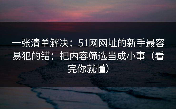 一张清单解决:51网网址的新手最容易犯的错:把内容筛选当成小事(看完你就懂) 一张清单解决:51网网址的新手最容易犯的错:把内容筛选当成小事(看完你就懂)