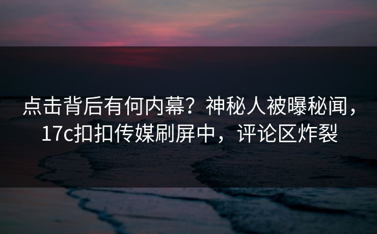 点击背后有何内幕？神秘人被曝秘闻，17c扣扣传媒刷屏中，评论区炸裂