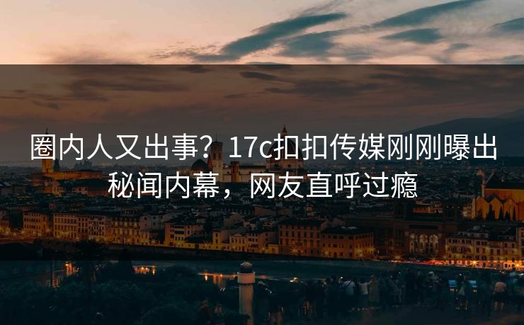 圈内人又出事？17c扣扣传媒刚刚曝出秘闻内幕，网友直呼过瘾