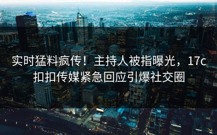 实时猛料疯传！主持人被指曝光，17c扣扣传媒紧急回应引爆社交圈
