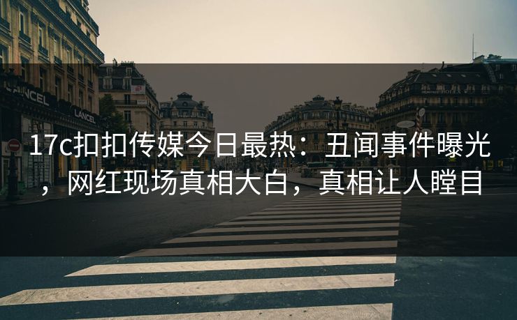 17c扣扣传媒今日最热：丑闻事件曝光，网红现场真相大白，真相让人瞠目