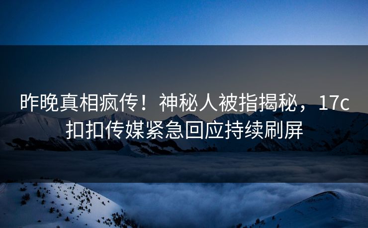 昨晚真相疯传！神秘人被指揭秘，17c扣扣传媒紧急回应持续刷屏