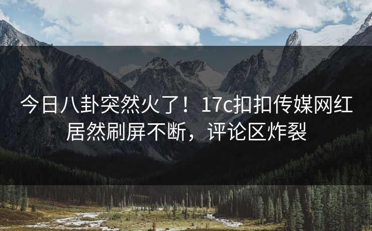 今日八卦突然火了！17c扣扣传媒网红居然刷屏不断，评论区炸裂