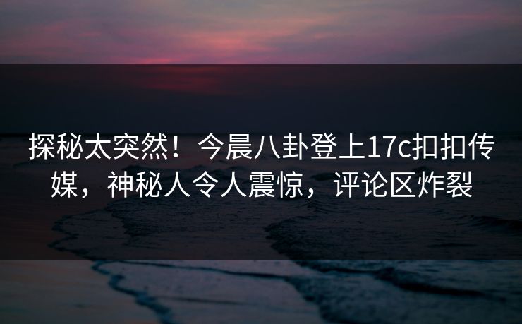 探秘太突然！今晨八卦登上17c扣扣传媒，神秘人令人震惊，评论区炸裂