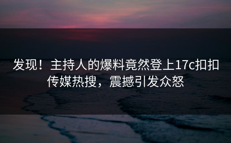 发现！主持人的爆料竟然登上17c扣扣传媒热搜，震撼引发众怒