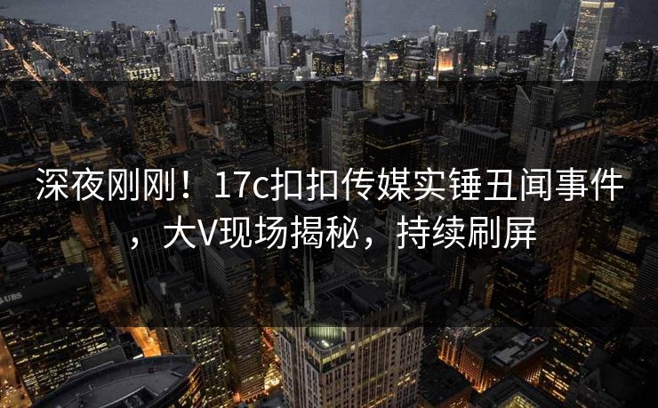 深夜刚刚！17c扣扣传媒实锤丑闻事件，大V现场揭秘，持续刷屏