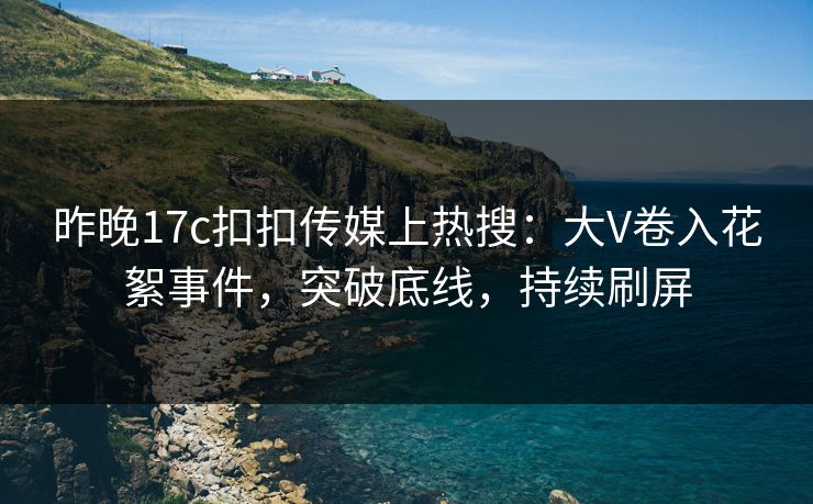昨晚17c扣扣传媒上热搜：大V卷入花絮事件，突破底线，持续刷屏