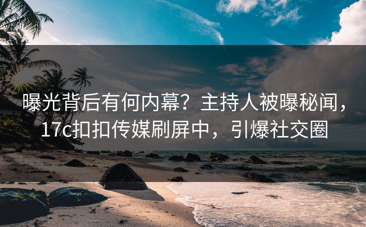 曝光背后有何内幕？主持人被曝秘闻，17c扣扣传媒刷屏中，引爆社交圈