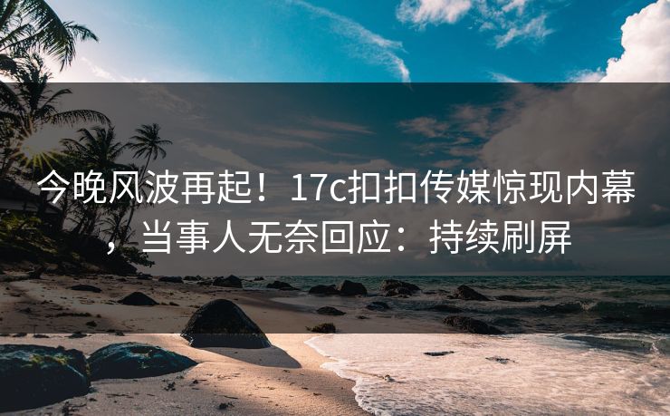 今晚风波再起！17c扣扣传媒惊现内幕，当事人无奈回应：持续刷屏