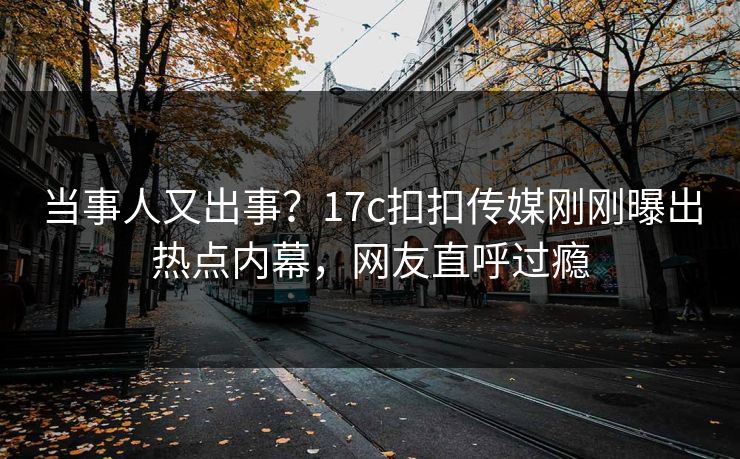 当事人又出事？17c扣扣传媒刚刚曝出热点内幕，网友直呼过瘾