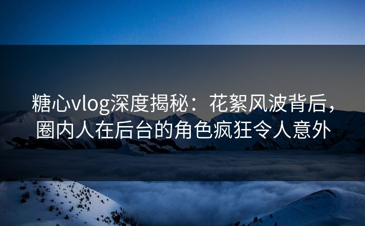 糖心vlog深度揭秘：花絮风波背后，圈内人在后台的角色疯狂令人意外
