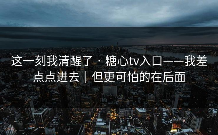 这一刻我清醒了 · 糖心tv入口——我差点点进去|但更可怕的在后面 这一刻我清醒了 · 糖心tv入口——我差点点进去|但更可怕的在后面