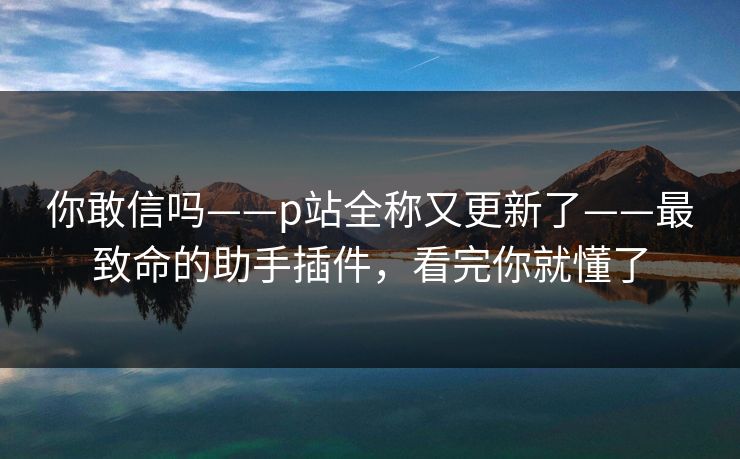 你敢信吗——p站全称又更新了——最致命的助手插件，看完你就懂了