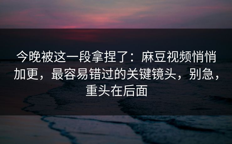 今晚被这一段拿捏了：麻豆视频悄悄加更，最容易错过的关键镜头，别急，重头在后面