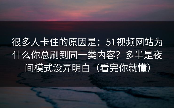 很多人卡住的原因是:51视频网站为什么你总刷到同一类内容?多半是夜间模式没弄明白(看完你就懂) 很多人卡住的原因是:51视频网站为什么你总刷到同一类内容?多半是夜间模式没弄明白(看完你就懂)