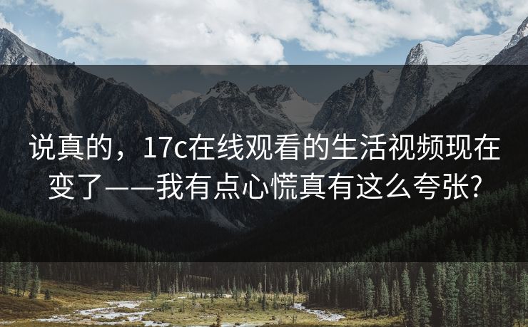 说真的，17c在线观看的生活视频现在变了——我有点心慌真有这么夸张?