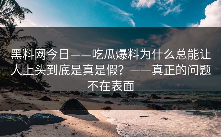 黑料网今日——吃瓜爆料为什么总能让人上头到底是真是假？——真正的问题不在表面
