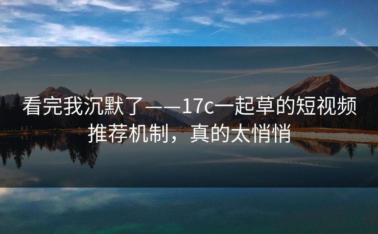 看完我沉默了——17c一起草的短视频推荐机制，真的太悄悄